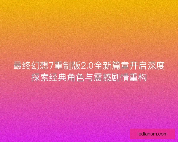 最终幻想7重制版2.0全新篇章开启深度探索经典角色与震撼剧情重构