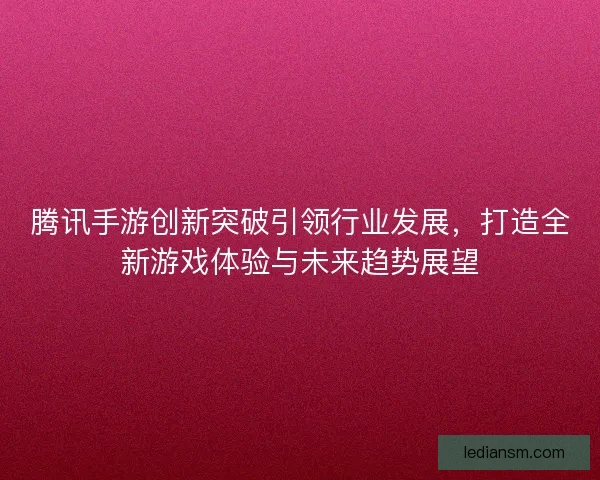 腾讯手游创新突破引领行业发展，打造全新游戏体验与未来趋势展望