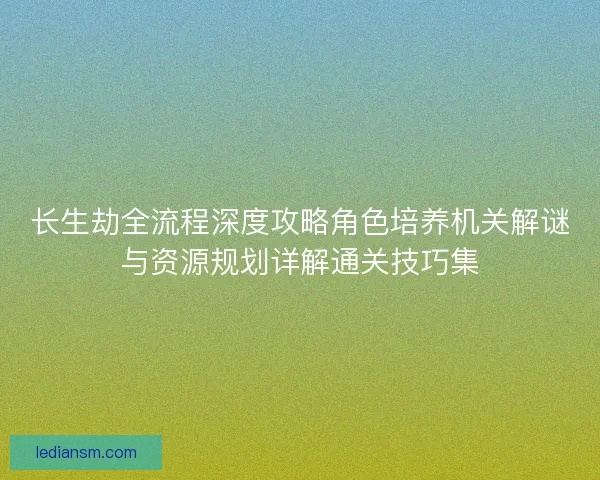 长生劫全流程深度攻略角色培养机关解谜与资源规划详解通关技巧集