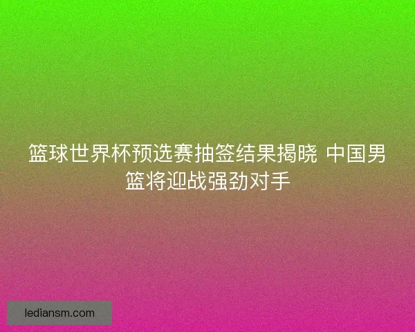 篮球世界杯预选赛抽签结果揭晓 中国男篮将迎战强劲对手