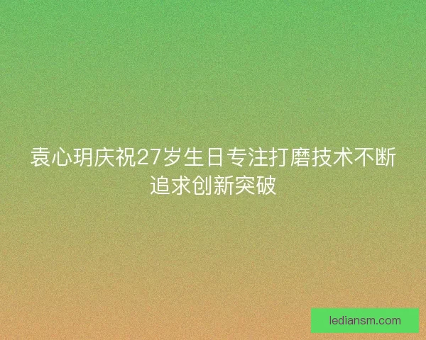 袁心玥庆祝27岁生日专注打磨技术不断追求创新突破