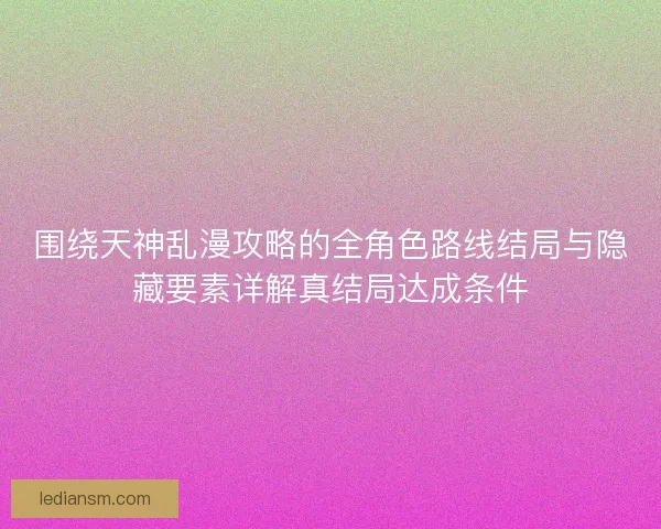 围绕天神乱漫攻略的全角色路线结局与隐藏要素详解真结局达成条件