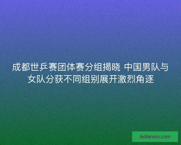成都世乒赛团体赛分组揭晓 中国男队与女队分获不同组别展开激烈角逐