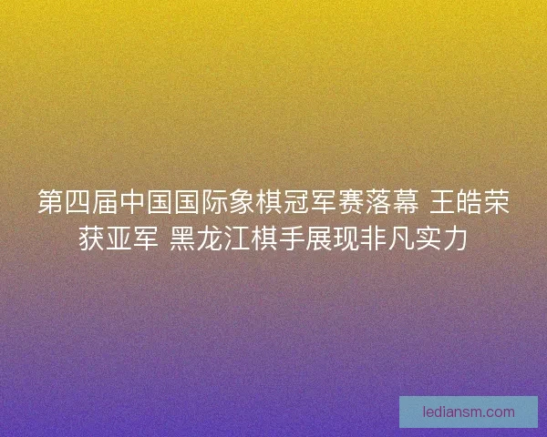 第四届中国国际象棋冠军赛落幕 王皓荣获亚军 黑龙江棋手展现非凡实力