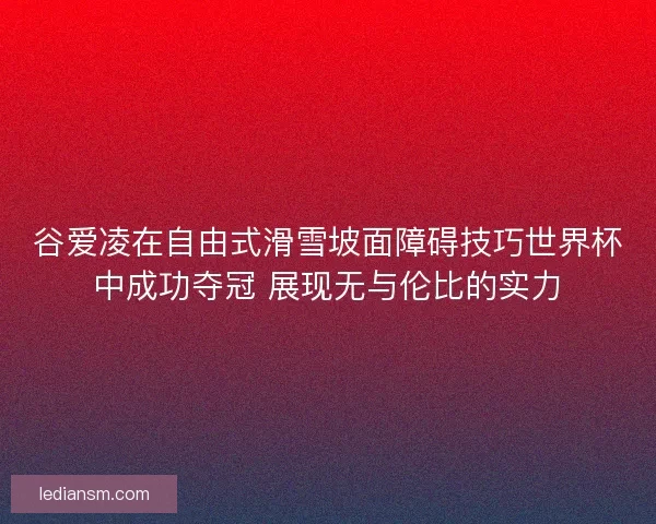 谷爱凌在自由式滑雪坡面障碍技巧世界杯中成功夺冠 展现无与伦比的实力