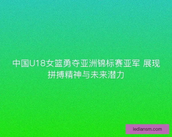 中国U18女篮勇夺亚洲锦标赛亚军 展现拼搏精神与未来潜力