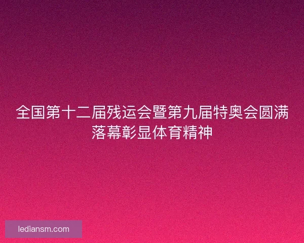 全国第十二届残运会暨第九届特奥会圆满落幕彰显体育精神