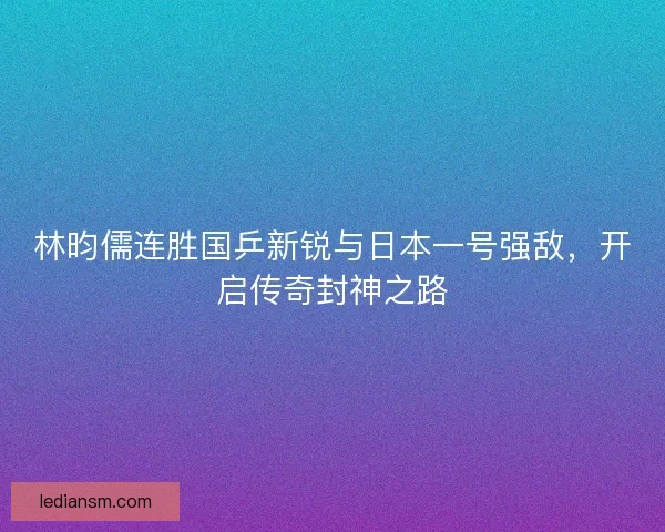 林昀儒连胜国乒新锐与日本一号强敌，开启传奇封神之路